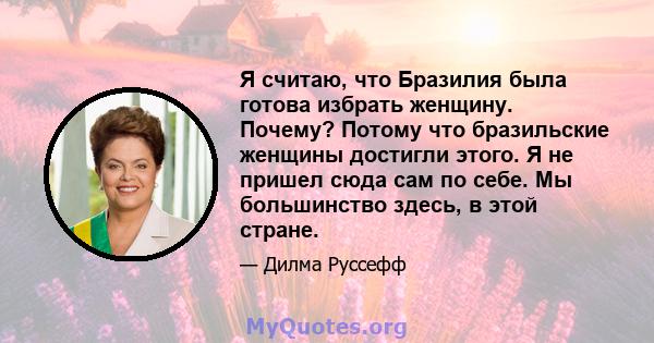 Я считаю, что Бразилия была готова избрать женщину. Почему? Потому что бразильские женщины достигли этого. Я не пришел сюда сам по себе. Мы большинство здесь, в этой стране.