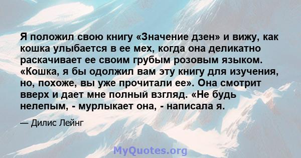 Я положил свою книгу «Значение дзен» и вижу, как кошка улыбается в ее мех, когда она деликатно раскачивает ее своим грубым розовым языком. «Кошка, я бы одолжил вам эту книгу для изучения, но, похоже, вы уже прочитали