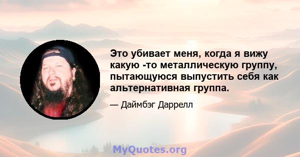 Это убивает меня, когда я вижу какую -то металлическую группу, пытающуюся выпустить себя как альтернативная группа.