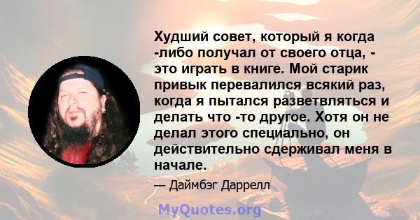 Худший совет, который я когда -либо получал от своего отца, - это играть в книге. Мой старик привык перевалился всякий раз, когда я пытался разветвляться и делать что -то другое. Хотя он не делал этого специально, он