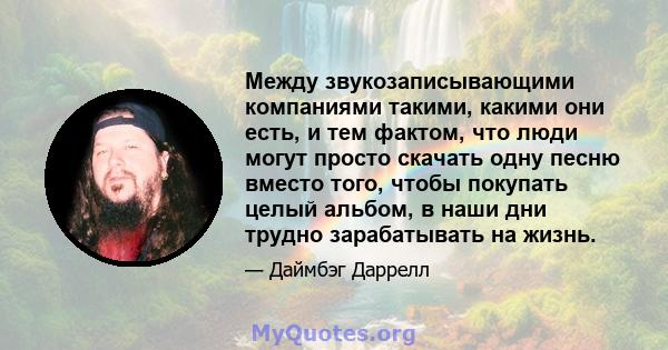 Между звукозаписывающими компаниями такими, какими они есть, и тем фактом, что люди могут просто скачать одну песню вместо того, чтобы покупать целый альбом, в наши дни трудно зарабатывать на жизнь.