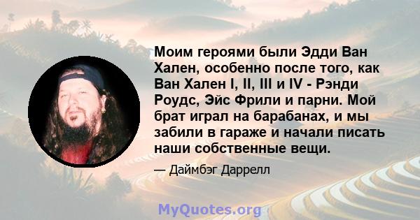 Моим героями были Эдди Ван Хален, особенно после того, как Ван Хален I, II, III и IV - Рэнди Роудс, Эйс Фрили и парни. Мой брат играл на барабанах, и мы забили в гараже и начали писать наши собственные вещи.