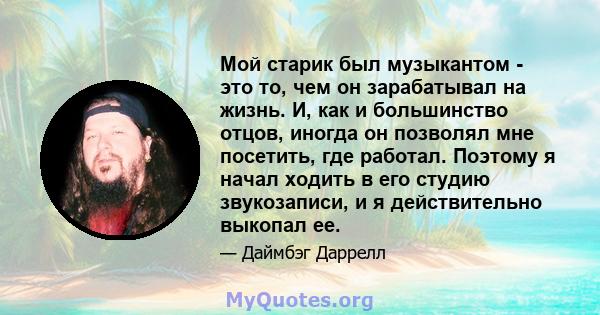 Мой старик был музыкантом - это то, чем он зарабатывал на жизнь. И, как и большинство отцов, иногда он позволял мне посетить, где работал. Поэтому я начал ходить в его студию звукозаписи, и я действительно выкопал ее.