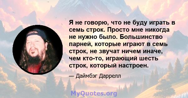 Я не говорю, что не буду играть в семь строк. Просто мне никогда не нужно было. Большинство парней, которые играют в семь строк, не звучат ничем иначе, чем кто-то, играющий шесть строк, который настроен.