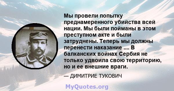 Мы провели попытку преднамеренного убийства всей нации. Мы были пойманы в этом преступном акте и были затруднены. Теперь мы должны перенести наказание .... В балканских войнах Сербия не только удвоила свою территорию,