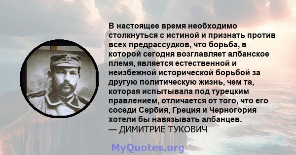 В настоящее время необходимо столкнуться с истиной и признать против всех предрассудков, что борьба, в которой сегодня возглавляет албанское племя, является естественной и неизбежной исторической борьбой за другую