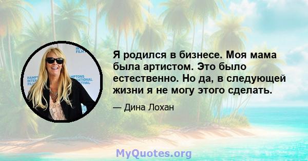 Я родился в бизнесе. Моя мама была артистом. Это было естественно. Но да, в следующей жизни я не могу этого сделать.