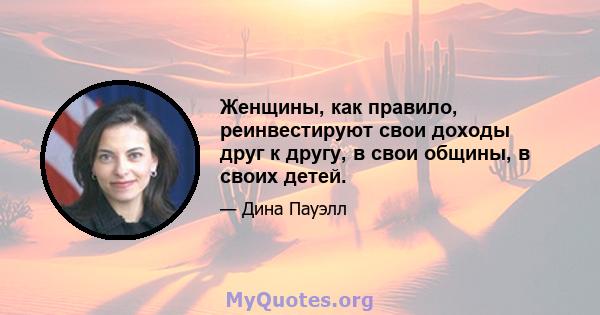 Женщины, как правило, реинвестируют свои доходы друг к другу, в свои общины, в своих детей.