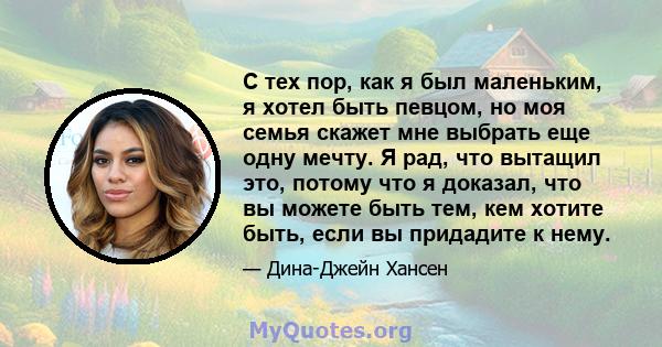 С тех пор, как я был маленьким, я хотел быть певцом, но моя семья скажет мне выбрать еще одну мечту. Я рад, что вытащил это, потому что я доказал, что вы можете быть тем, кем хотите быть, если вы придадите к нему.