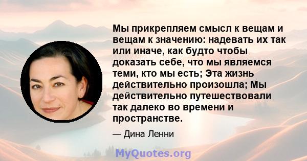 Мы прикрепляем смысл к вещам и вещам к значению: надевать их так или иначе, как будто чтобы доказать себе, что мы являемся теми, кто мы есть; Эта жизнь действительно произошла; Мы действительно путешествовали так далеко 