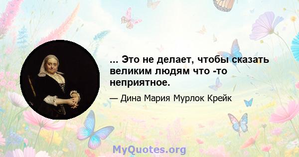 ... Это не делает, чтобы сказать великим людям что -то неприятное.