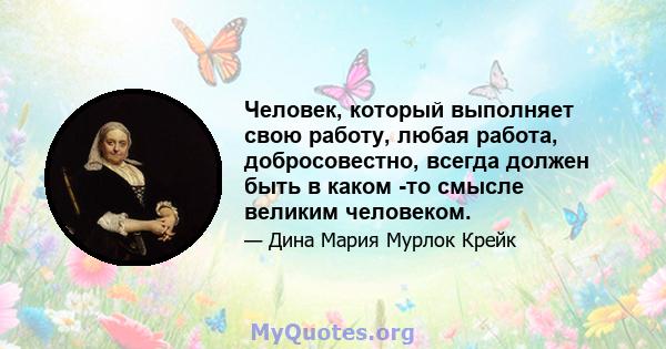 Человек, который выполняет свою работу, любая работа, добросовестно, всегда должен быть в каком -то смысле великим человеком.