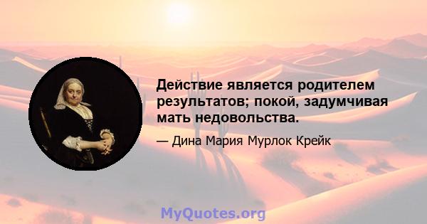 Действие является родителем результатов; покой, задумчивая мать недовольства.