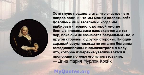 Хотя глупо предполагать, что счастье - это вопрос воли, и что мы можем сделать себя довольными и веселыми, когда мы выбираем - теорию, с которой многие бедные ипохондрики насмехаются до тех пор, пока они не сознаются