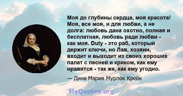 Моя до глубины сердца, моя красота! Моя, все моя, и для любви, а не долга: любовь дана охотно, полная и бесплатная, любовь ради любви - как моя. Duty - это раб, который держит ключи, но Лав, хозяин, входит и выходит из