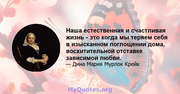 Наша естественная и счастливая жизнь - это когда мы теряем себя в изысканном поглощении дома, восхитительной отставке зависимой любви.