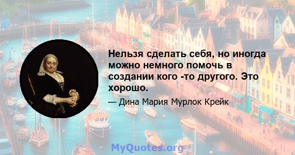 Нельзя сделать себя, но иногда можно немного помочь в создании кого -то другого. Это хорошо.