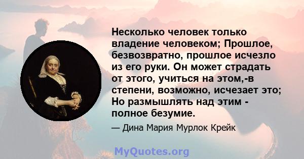 Несколько человек только владение человеком; Прошлое, безвозвратно, прошлое исчезло из его руки. Он может страдать от этого, учиться на этом,-в степени, возможно, исчезает это; Но размышлять над этим - полное безумие.