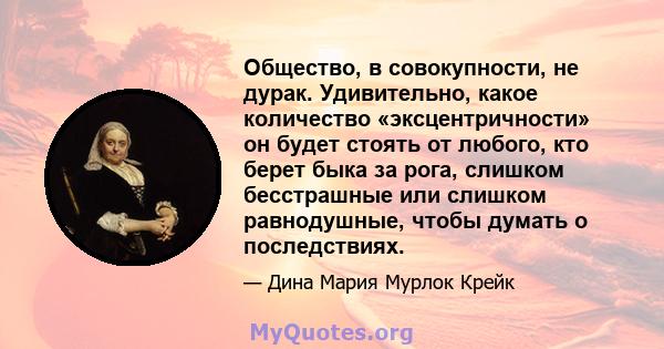 Общество, в совокупности, не дурак. Удивительно, какое количество «эксцентричности» он будет стоять от любого, кто берет быка за рога, слишком бесстрашные или слишком равнодушные, чтобы думать о последствиях.