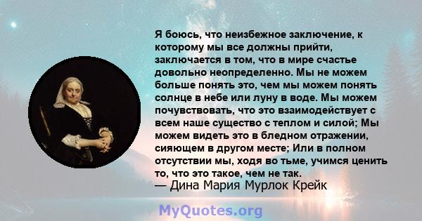 Я боюсь, что неизбежное заключение, к которому мы все должны прийти, заключается в том, что в мире счастье довольно неопределенно. Мы не можем больше понять это, чем мы можем понять солнце в небе или луну в воде. Мы