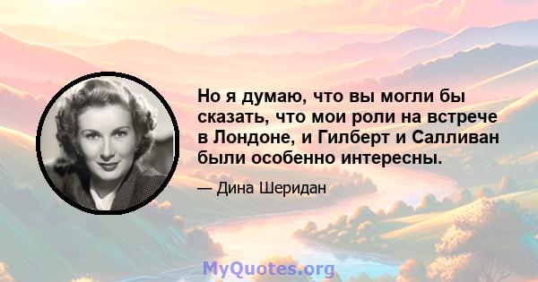 Но я думаю, что вы могли бы сказать, что мои роли на встрече в Лондоне, и Гилберт и Салливан были особенно интересны.