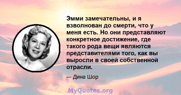 Эмми замечательны, и я взволнован до смерти, что у меня есть. Но они представляют конкретное достижение, где такого рода вещи являются представителями того, как вы выросли в своей собственной отрасли.