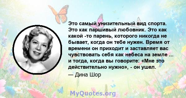 Это самый унизительный вид спорта. Это как паршивый любовник. Это как какой -то парень, которого никогда не бывает, когда он тебе нужен. Время от времени он приходит и заставляет вас чувствовать себя как небеса на земле 