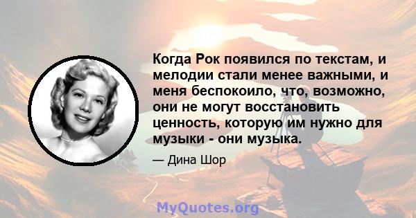 Когда Рок появился по текстам, и мелодии стали менее важными, и меня беспокоило, что, возможно, они не могут восстановить ценность, которую им нужно для музыки - они музыка.