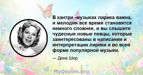 В кантри -музыках лирика важна, и мелодии все время становятся немного сложнее, и вы слышите чудесные новые певцы, которые заинтересованы в написании и интерпретации лирики и во всей форме популярной музыки.