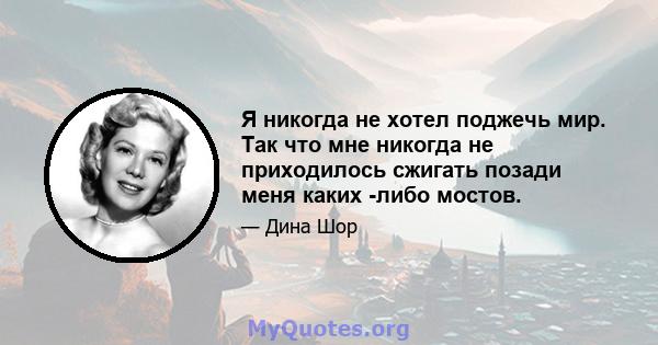 Я никогда не хотел поджечь мир. Так что мне никогда не приходилось сжигать позади меня каких -либо мостов.