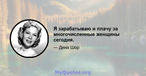 Я зарабатываю и плачу за многочисленные женщины сегодня.