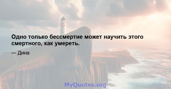 Одно только бессмертие может научить этого смертного, как умереть.