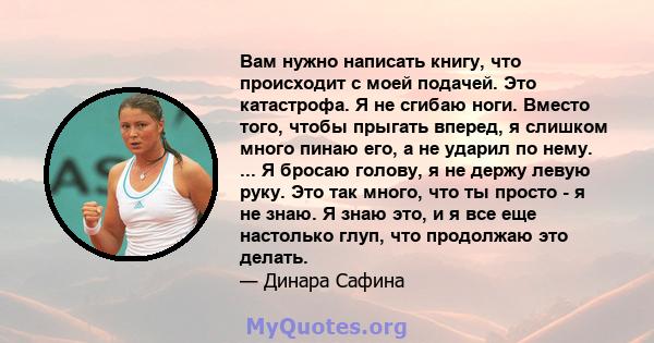 Вам нужно написать книгу, что происходит с моей подачей. Это катастрофа. Я не сгибаю ноги. Вместо того, чтобы прыгать вперед, я слишком много пинаю его, а не ударил по нему. ... Я бросаю голову, я не держу левую руку.