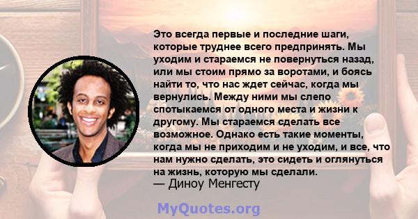 Это всегда первые и последние шаги, которые труднее всего предпринять. Мы уходим и стараемся не повернуться назад, или мы стоим прямо за воротами, и боясь найти то, что нас ждет сейчас, когда мы вернулись. Между ними мы 