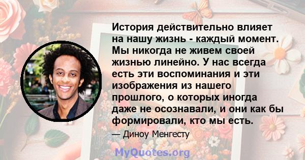 История действительно влияет на нашу жизнь - каждый момент. Мы никогда не живем своей жизнью линейно. У нас всегда есть эти воспоминания и эти изображения из нашего прошлого, о которых иногда даже не осознавали, и они