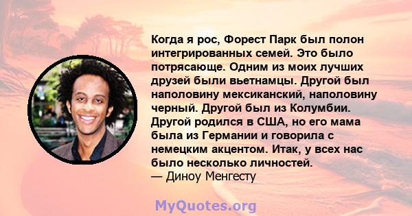 Когда я рос, Форест Парк был полон интегрированных семей. Это было потрясающе. Одним из моих лучших друзей были вьетнамцы. Другой был наполовину мексиканский, наполовину черный. Другой был из Колумбии. Другой родился в