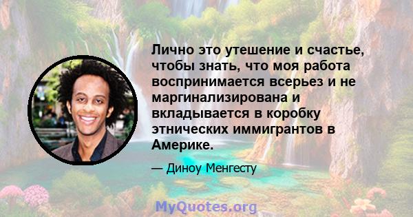 Лично это утешение и счастье, чтобы знать, что моя работа воспринимается всерьез и не маргинализирована и вкладывается в коробку этнических иммигрантов в Америке.