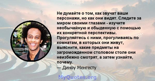 Не думайте о том, как звучат ваши персонажи, но как они видят. Следите за миром своими глазами - изучите необычайную и обыденную с помощью их конкретной перспективы. Прогуляйтесь с ними, прогуливаясь по комнатам, в