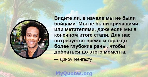 Видите ли, в начале мы не были бойцами. Мы не были кричащими или метателями, даже если мы в конечном итоге стали. Для нас потребуется время и гораздо более глубокие раны, чтобы добраться до этого момента.