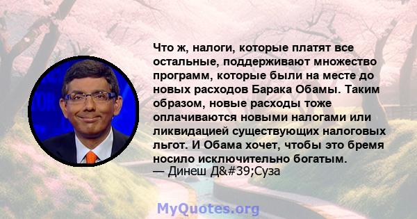 Что ж, налоги, которые платят все остальные, поддерживают множество программ, которые были на месте до новых расходов Барака Обамы. Таким образом, новые расходы тоже оплачиваются новыми налогами или ликвидацией