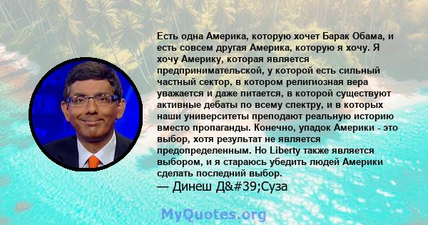 Есть одна Америка, которую хочет Барак Обама, и есть совсем другая Америка, которую я хочу. Я хочу Америку, которая является предпринимательской, у которой есть сильный частный сектор, в котором религиозная вера