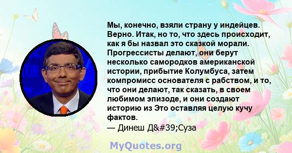 Мы, конечно, взяли страну у индейцев. Верно. Итак, но то, что здесь происходит, как я бы назвал это сказкой морали. Прогрессисты делают, они берут несколько самородков американской истории, прибытие Колумбуса, затем