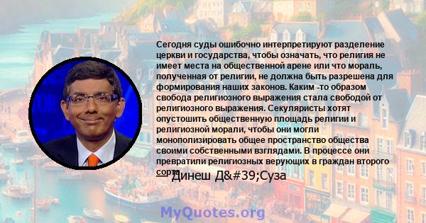 Сегодня суды ошибочно интерпретируют разделение церкви и государства, чтобы означать, что религия не имеет места на общественной арене или что мораль, полученная от религии, не должна быть разрешена для формирования