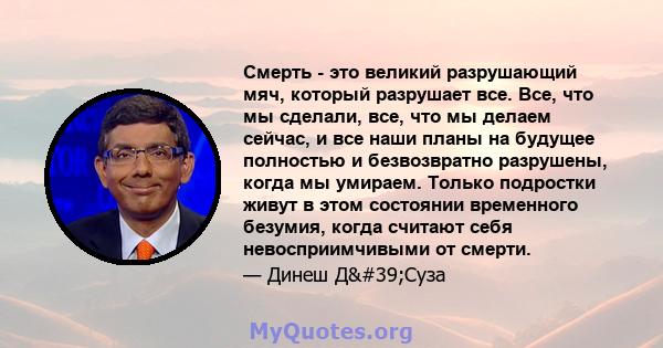 Смерть - это великий разрушающий мяч, который разрушает все. Все, что мы сделали, все, что мы делаем сейчас, и все наши планы на будущее полностью и безвозвратно разрушены, когда мы умираем. Только подростки живут в