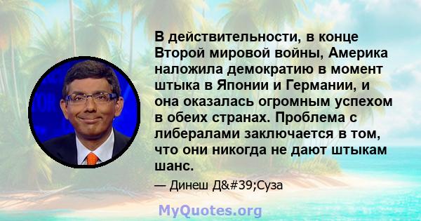 В действительности, в конце Второй мировой войны, Америка наложила демократию в момент штыка в Японии и Германии, и она оказалась огромным успехом в обеих странах. Проблема с либералами заключается в том, что они