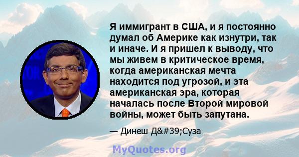 Я иммигрант в США, и я постоянно думал об Америке как изнутри, так и иначе. И я пришел к выводу, что мы живем в критическое время, когда американская мечта находится под угрозой, и эта американская эра, которая началась 