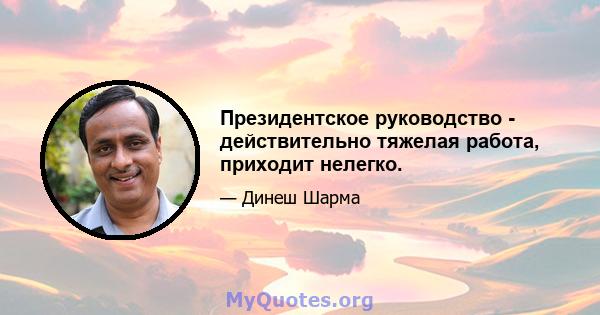 Президентское руководство - действительно тяжелая работа, приходит нелегко.