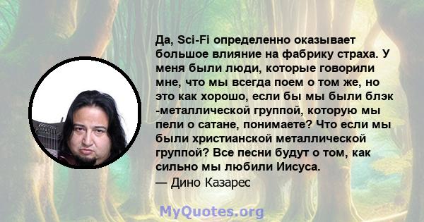 Да, Sci-Fi определенно оказывает большое влияние на фабрику страха. У меня были люди, которые говорили мне, что мы всегда поем о том же, но это как хорошо, если бы мы были блэк -металлической группой, которую мы пели о