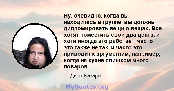 Ну, очевидно, когда вы находитесь в группе, вы должны дипломировать вещи о вещах. Все хотят поместить свои два цента, и хотя иногда это работает, часто это также не так, и часто это приводит к аргументам, например,