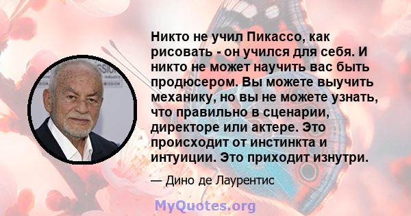 Никто не учил Пикассо, как рисовать - он учился для себя. И никто не может научить вас быть продюсером. Вы можете выучить механику, но вы не можете узнать, что правильно в сценарии, директоре или актере. Это происходит